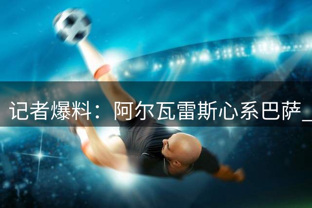 记者爆料：阿尔瓦雷斯心系巴萨 多支豪门有意引进